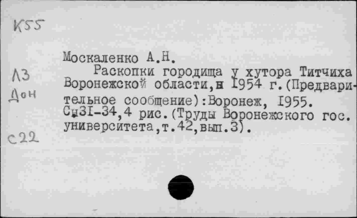 ﻿KS-S"
A3
ДоН
саг
Москаленко А.Н.
Раскопки городища у хутора Титчиха Воронежской области,н 1954 г.(Предвари тельное сообщение): Воронеж, 1955. 3^31-34,4 рис.(Труды Воронежского гос. университета,т.42,вып.3).